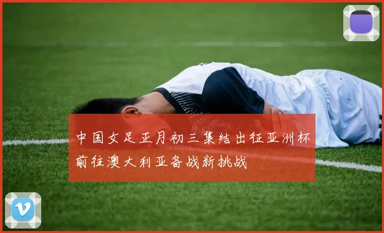 中国女足正月初三集结出征亚洲杯前往澳大利亚备战新挑战