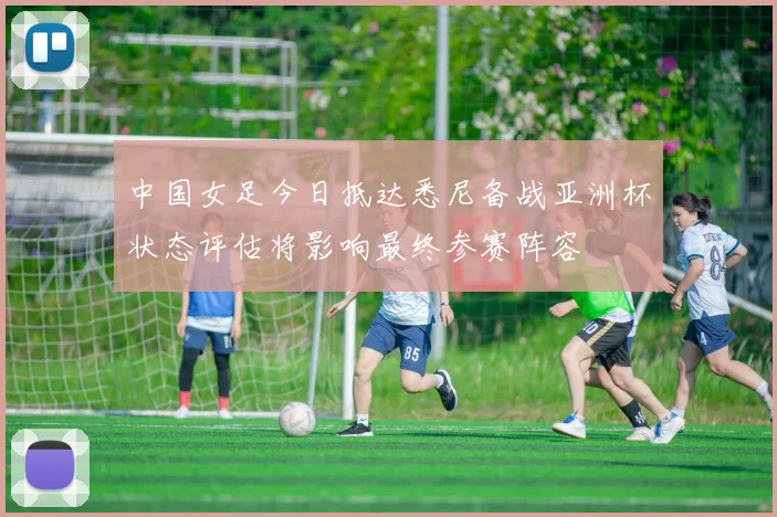中国女足今日抵达悉尼备战亚洲杯状态评估将影响最终参赛阵容