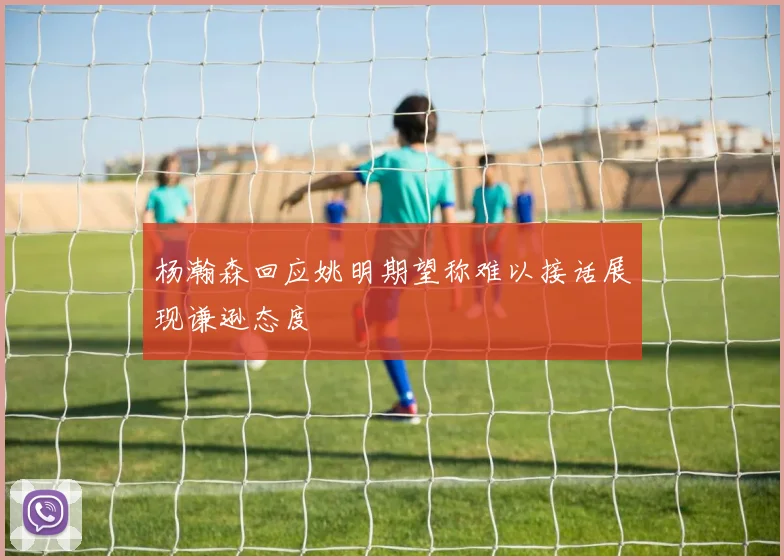 杨瀚森回应姚明期望称难以接话展现谦逊态度