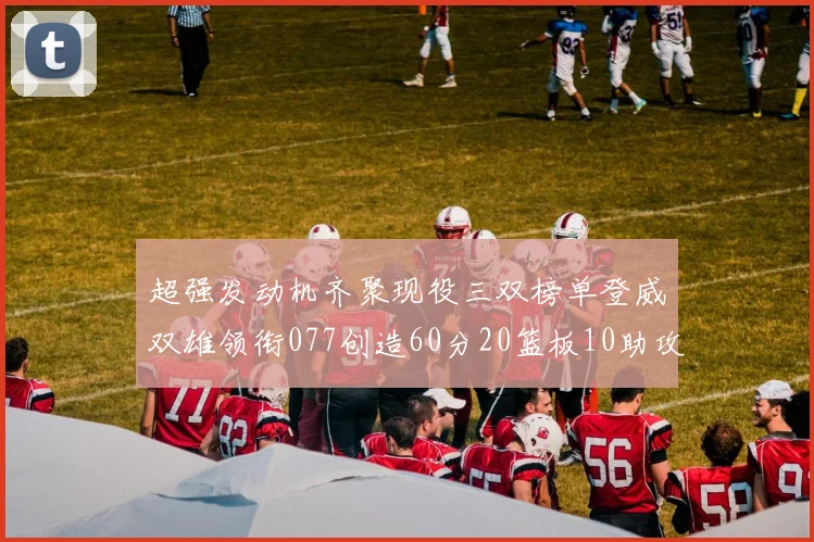 超强发动机齐聚现役三双榜单登威双雄领衔077创造60分20篮板10助攻奇迹