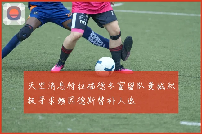 天空消息特拉福德冬窗留队曼城积极寻求赖因德斯替补人选