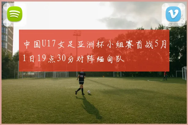 中国U17女足亚洲杯小组赛首战5月1日19点30分对阵缅甸队