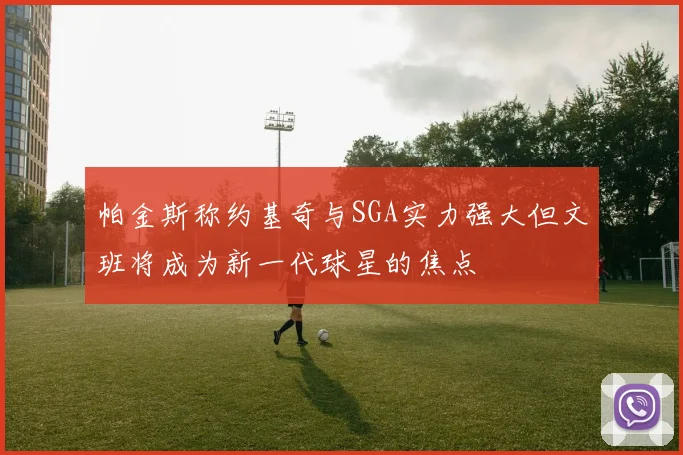 帕金斯称约基奇与SGA实力强大但文班将成为新一代球星的焦点