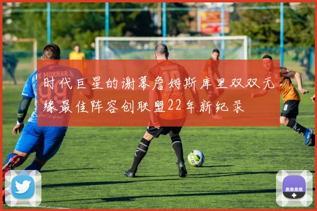 时代巨星的谢幕詹姆斯库里双双无缘最佳阵容创联盟22年新纪录