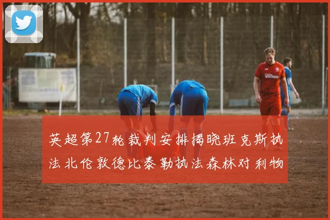 英超第27轮裁判安排揭晓班克斯执法北伦敦德比泰勒执法森林对利物浦