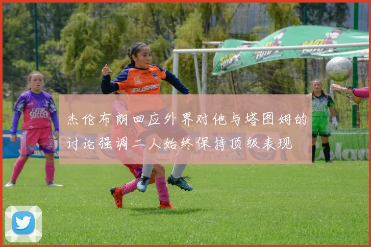 杰伦布朗回应外界对他与塔图姆的讨论强调二人始终保持顶级表现