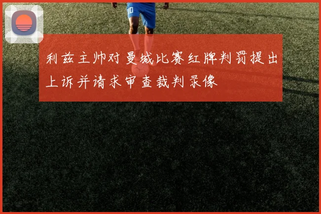 利兹主帅对曼城比赛红牌判罚提出上诉并请求审查裁判录像