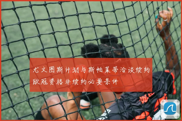 尤文图斯计划与斯帕莱蒂洽谈续约欧冠资格非续约必要条件