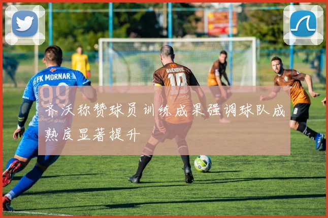 齐沃称赞球员训练成果强调球队成熟度显著提升