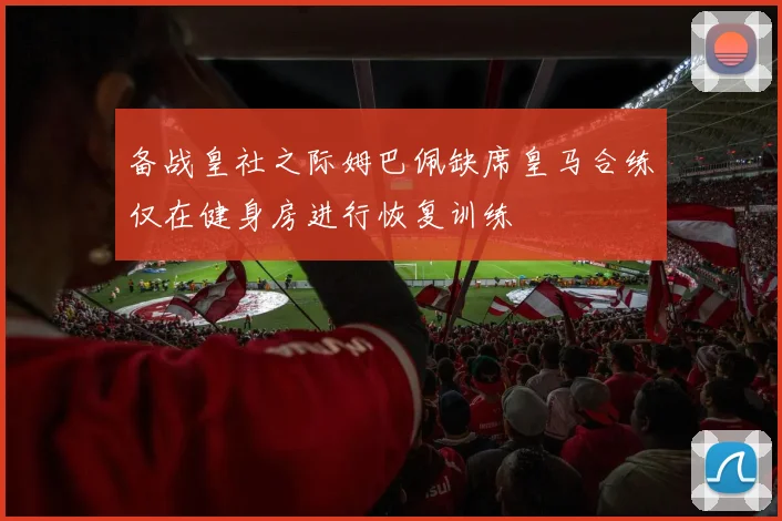 备战皇社之际姆巴佩缺席皇马合练仅在健身房进行恢复训练