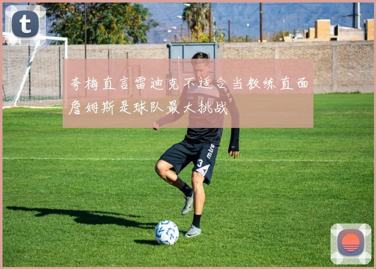 夸梅直言雷迪克不适合当教练直面詹姆斯是球队最大挑战