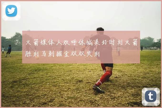 火箭媒体人欢呼休城美好时刻火箭胜利马刺掘金双双失利