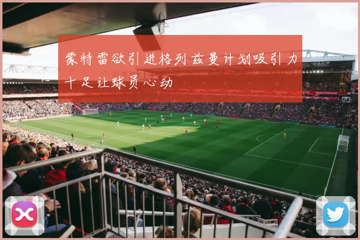 蒙特雷欲引进格列兹曼计划吸引力十足让球员心动