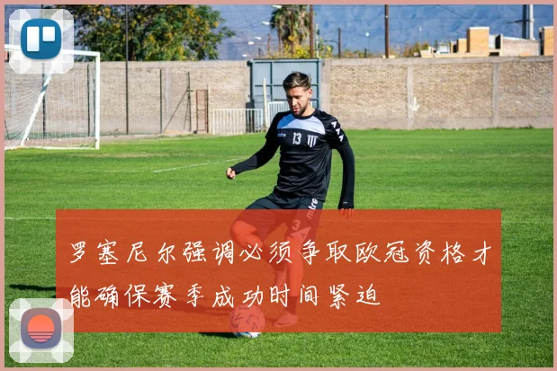 罗塞尼尔强调必须争取欧冠资格才能确保赛季成功时间紧迫