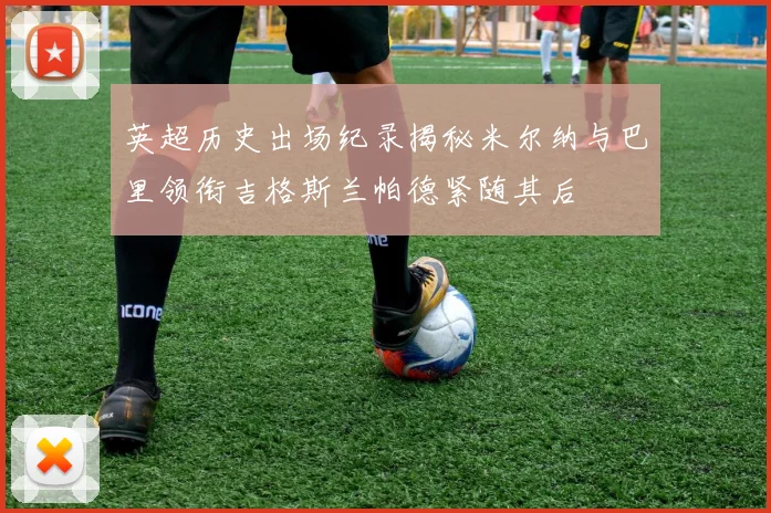 英超历史出场纪录揭秘米尔纳与巴里领衔吉格斯兰帕德紧随其后