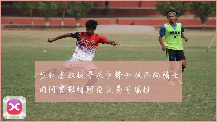 步行者积极寻求中锋升级已向骑士询问贾勒特阿伦交易可能性