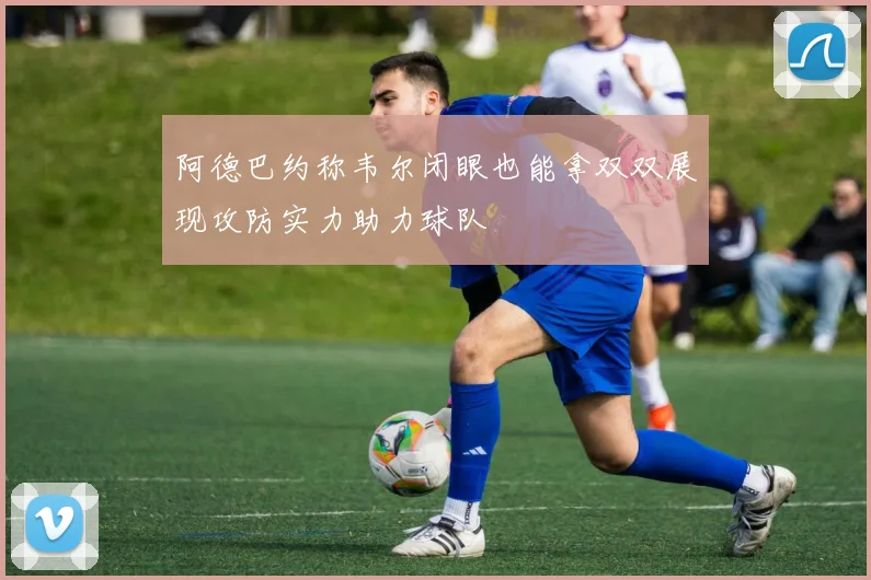 阿德巴约称韦尔闭眼也能拿双双展现攻防实力助力球队