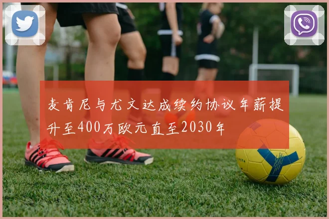 麦肯尼与尤文达成续约协议年薪提升至400万欧元直至2030年
