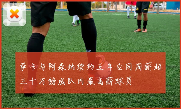 萨卡与阿森纳续约五年合同周薪超三十万镑成队内最高薪球员