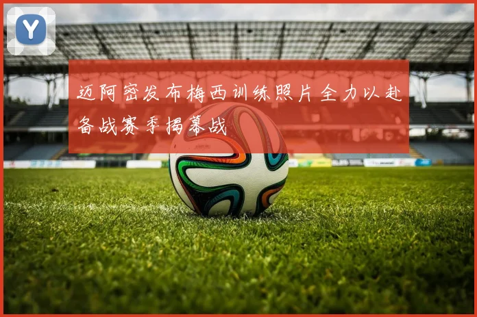迈阿密发布梅西训练照片全力以赴备战赛季揭幕战