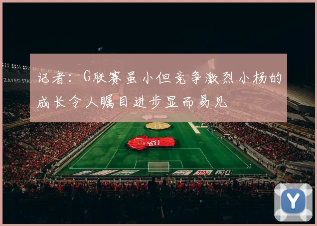 记者：G联赛虽小但竞争激烈小杨的成长令人瞩目进步显而易见