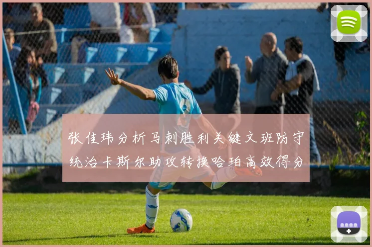 张佳玮分析马刺胜利关键文班防守统治卡斯尔助攻转换哈珀高效得分