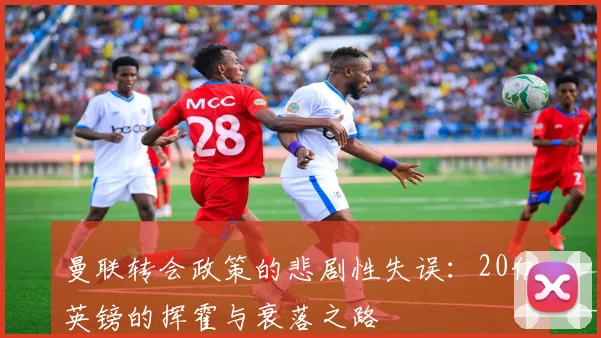 曼联转会政策的悲剧性失误：20亿英镑的挥霍与衰落之路